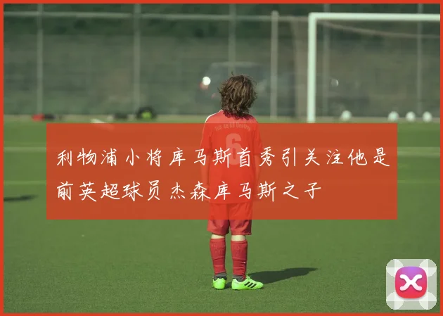 利物浦小将库马斯首秀引关注他是前英超球员杰森库马斯之子