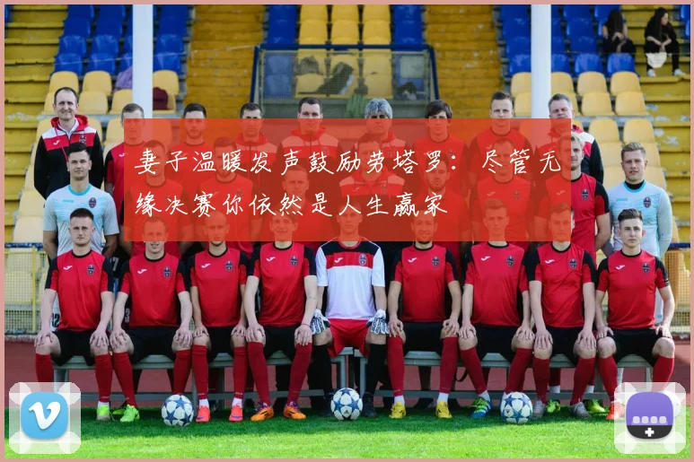 妻子温暖发声鼓励劳塔罗：尽管无缘决赛你依然是人生赢家